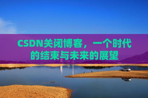 CSDN关闭博客，一个时代的结束与未来的展望
